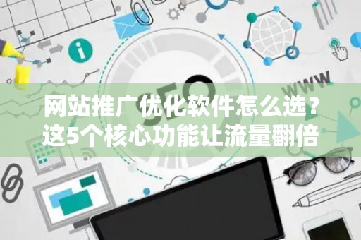 网站推广优化软件怎么选？这5个核心功能让流量翻倍